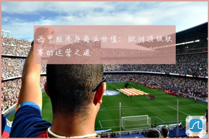 西甲经济与商业价值：欧洲顶级联赛的运营之道