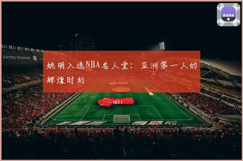 姚明入选NBA名人堂：亚洲第一人的辉煌时刻
