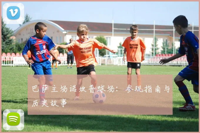 巴萨主场诺坎普球场:参观指南与历史故事