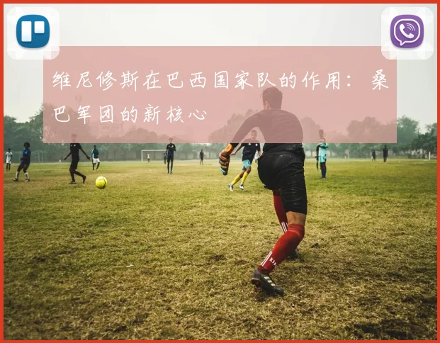 维尼修斯在巴西国家队的作用:桑巴军团的新核心